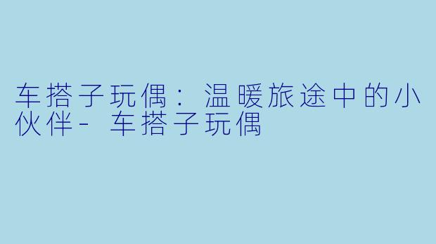 车搭子玩偶：温暖旅途中的小伙伴-车搭子玩偶