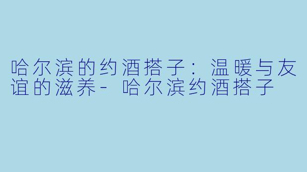 哈尔滨的约酒搭子：温暖与友谊的滋养-哈尔滨约酒搭子