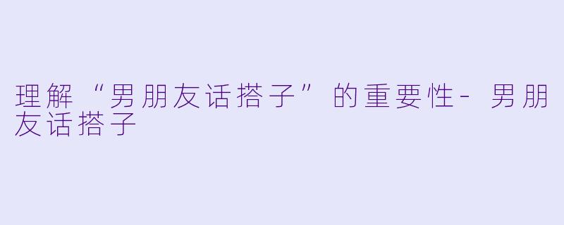 理解“男朋友话搭子”的重要性-男朋友话搭子