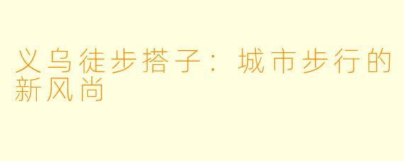 义乌徒步搭子：城市步行的新风尚