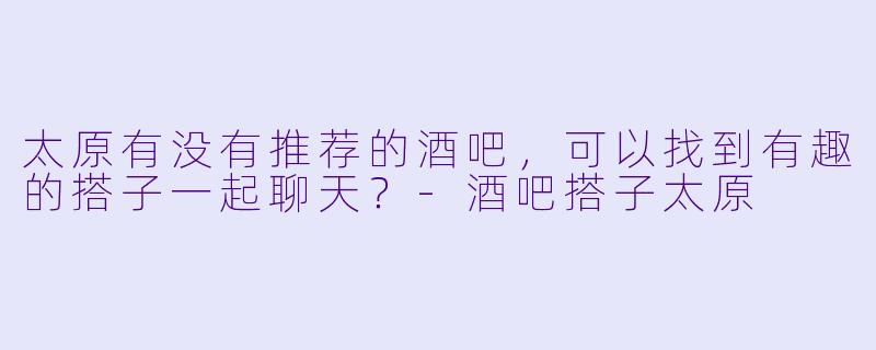 太原有没有推荐的酒吧，可以找到有趣的搭子一起聊天？-酒吧搭子太原
