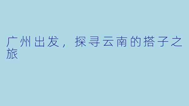 广州出发,探寻云南的搭子之旅