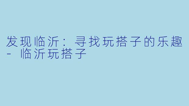 发现临沂：寻找玩搭子的乐趣-临沂玩搭子