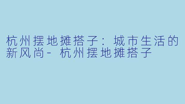 杭州摆地摊搭子：城市生活的新风尚-杭州摆地摊搭子