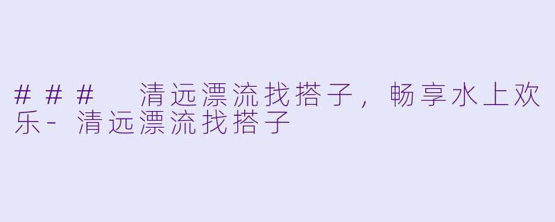 ### 清远漂流找搭子，畅享水上欢乐-清远漂流找搭子