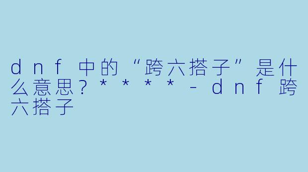 dnf中的“跨六搭子”是什么意思?****