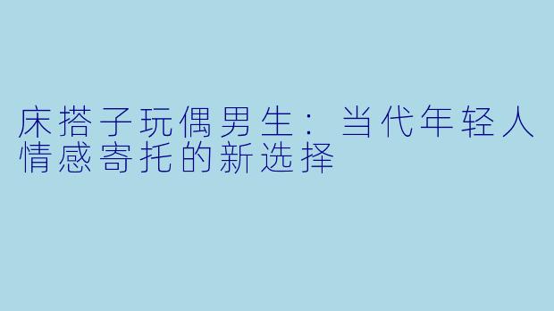 床搭子玩偶男生:当代年轻人情感寄托的新选择