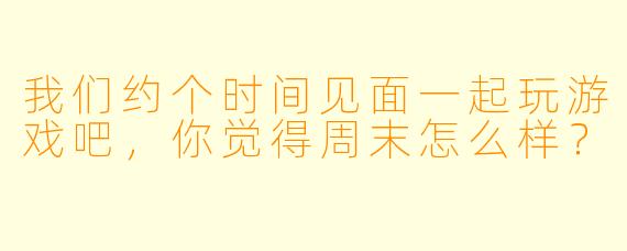 我们约个时间见面一起玩游戏吧，你觉得周末怎么样？