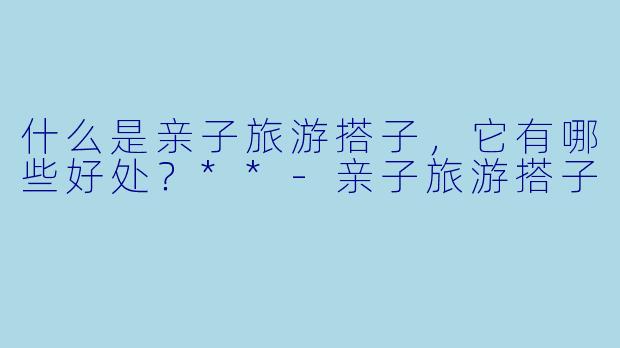什么是亲子旅游搭子，它有哪些好处？**-亲子旅游搭子