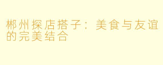 郴州探店搭子:美食与友谊的完美结合