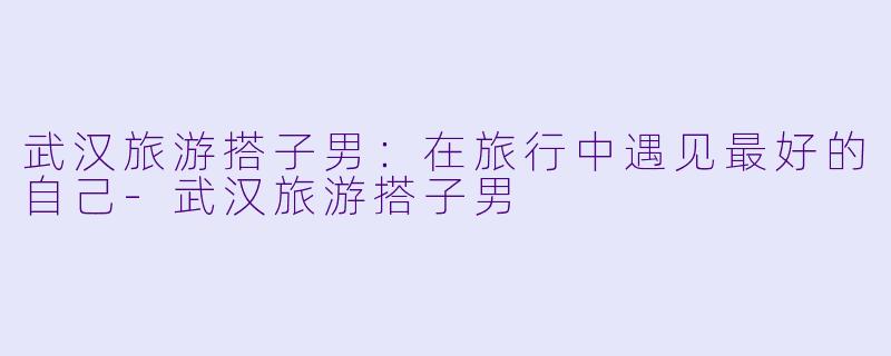 武汉旅游搭子男:在旅行中遇见最好的自己