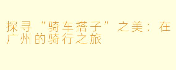 探寻“骑车搭子”之美:在广州的骑行之旅