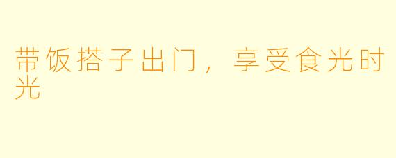 带饭搭子出门，享受食光时光