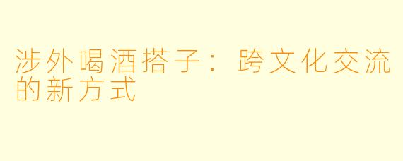 涉外喝酒搭子：跨文化交流的新方式