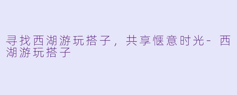 寻找西湖游玩搭子，共享惬意时光-西湖游玩搭子