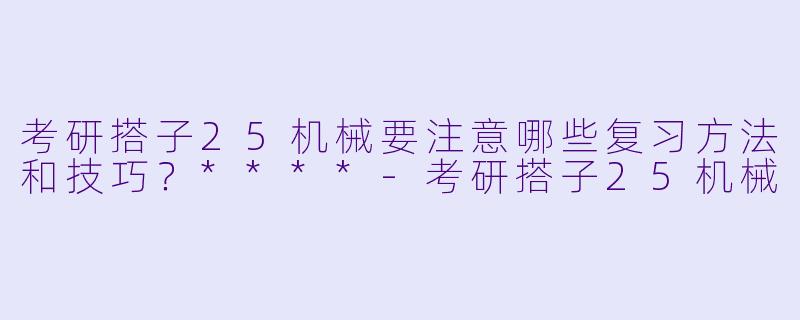 考研搭子25机械要注意哪些复习方法和技巧?****