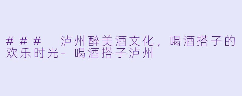 ### 泸州醉美酒文化,喝酒搭子的欢乐时光