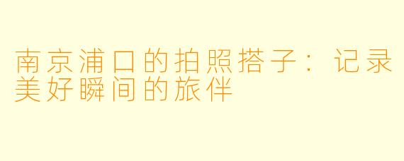 南京浦口的拍照搭子：记录美好瞬间的旅伴