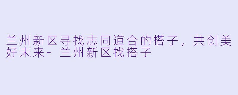兰州新区寻找志同道合的搭子，共创美好未来-兰州新区找搭子