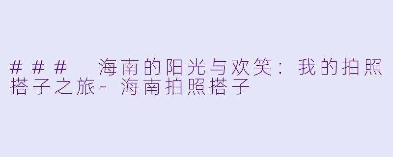 ### 海南的阳光与欢笑：我的拍照搭子之旅-海南拍照搭子