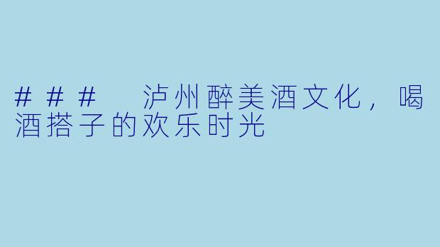 ### 泸州醉美酒文化，喝酒搭子的欢乐时光
