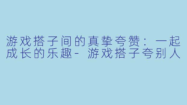 游戏搭子间的真挚夸赞：一起成长的乐趣-游戏搭子夸别人