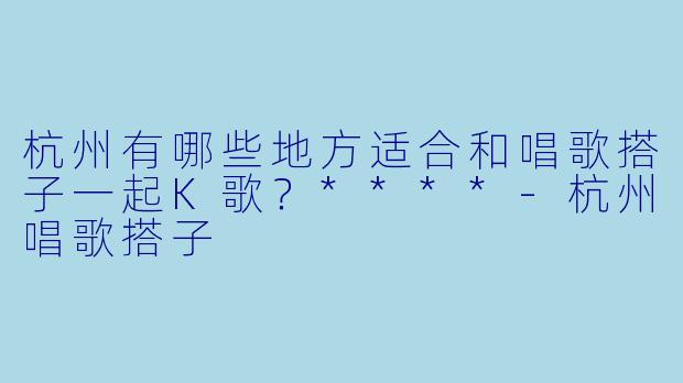 杭州有哪些地方适合和唱歌搭子一起K歌?****
