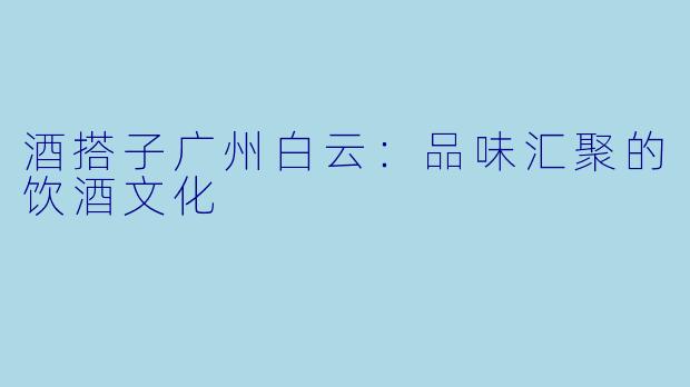 酒搭子广州白云：品味汇聚的饮酒文化