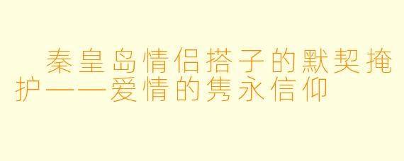  秦皇岛情侣搭子的默契掩护——爱情的隽永信仰