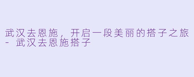 武汉去恩施,开启一段美丽的搭子之旅-武汉去恩施搭子