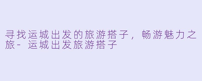 寻找运城出发的旅游搭子，畅游魅力之旅-运城出发旅游搭子