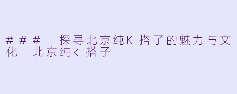 ### 探寻北京纯K搭子的魅力与文化-北京纯k搭子