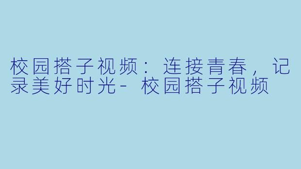 校园搭子视频：连接青春，记录美好时光-校园搭子视频