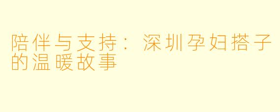 陪伴与支持：深圳孕妇搭子的温暖故事