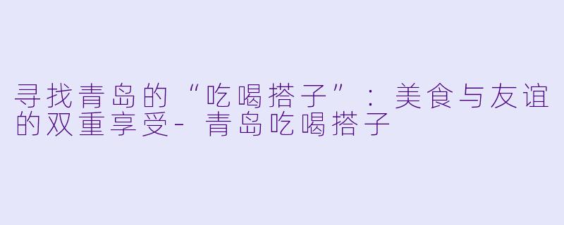 寻找青岛的“吃喝搭子”：美食与友谊的双重享受-青岛吃喝搭子