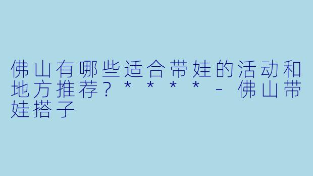 佛山有哪些适合带娃的活动和地方推荐?****