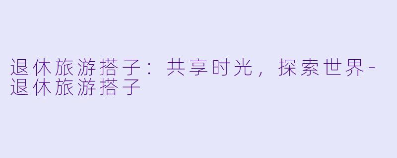 退休旅游搭子:共享时光,探索世界