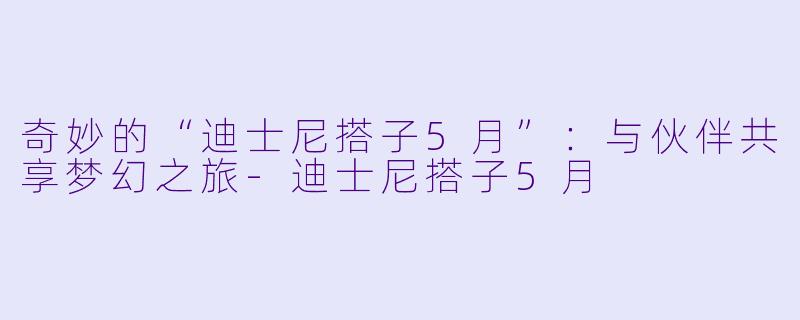 奇妙的“迪士尼搭子5月”:与伙伴共享梦幻之旅