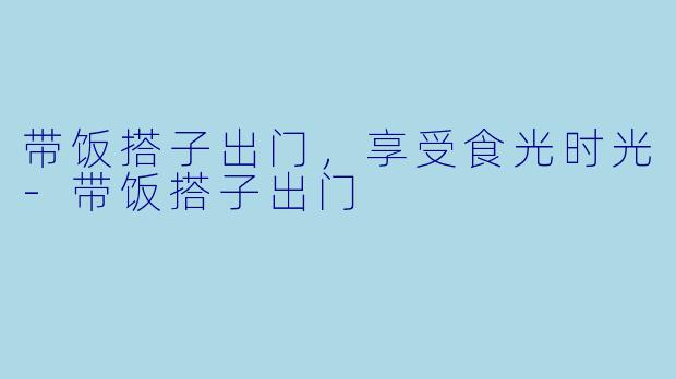 带饭搭子出门,享受食光时光