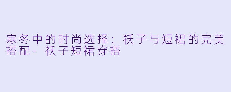 寒冬中的时尚选择：袄子与短裙的完美搭配-袄子短裙穿搭