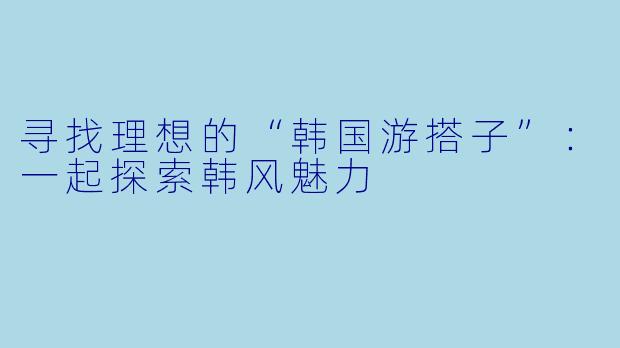寻找理想的“韩国游搭子”：一起探索韩风魅力