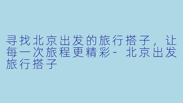 寻找北京出发的旅行搭子，让每一次旅程更精彩-北京出发旅行搭子