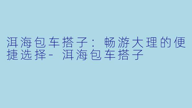 洱海包车搭子：畅游大理的便捷选择-洱海包车搭子