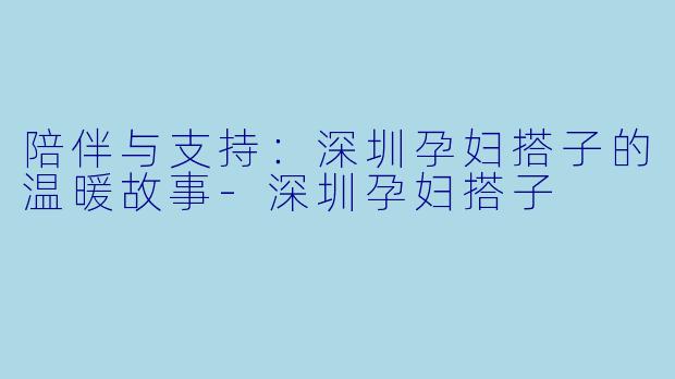 陪伴与支持：深圳孕妇搭子的温暖故事-深圳孕妇搭子