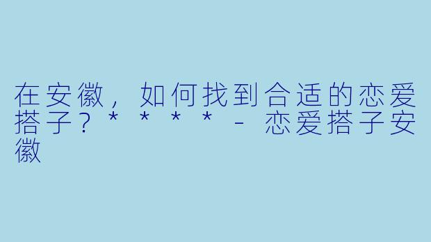 在安徽，如何找到合适的恋爱搭子？****-恋爱搭子安徽