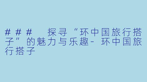 ### 探寻“环中国旅行搭子”的魅力与乐趣-环中国旅行搭子