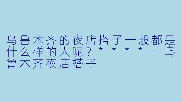 乌鲁木齐的夜店搭子一般都是什么样的人呢？****