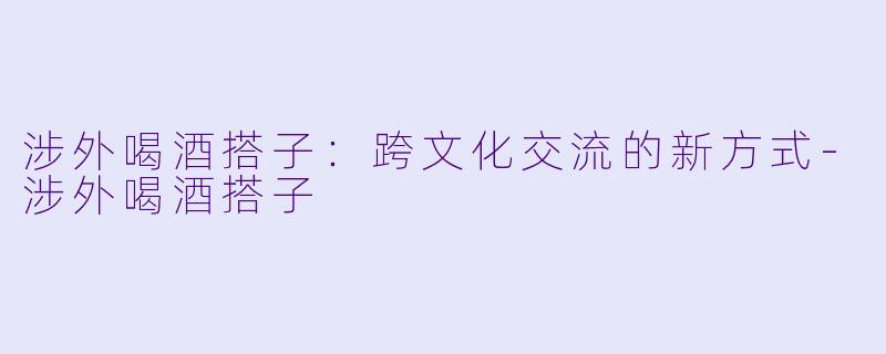 涉外喝酒搭子:跨文化交流的新方式