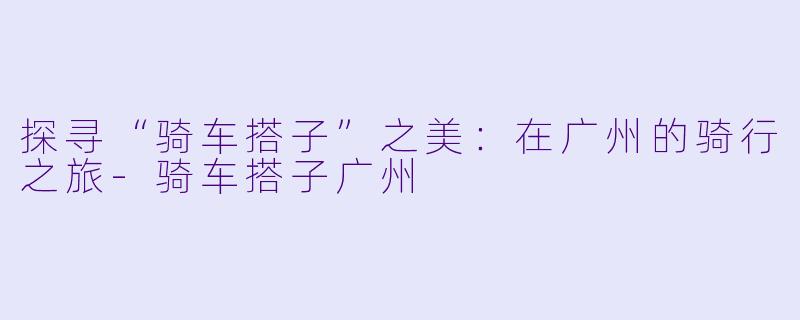 探寻“骑车搭子”之美：在广州的骑行之旅-骑车搭子广州