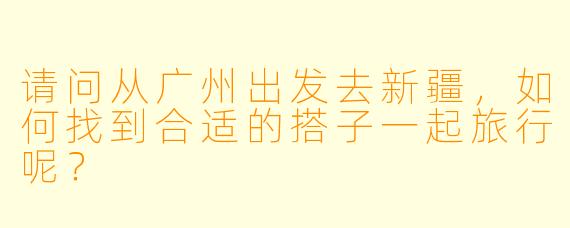 请问从广州出发去新疆,如何找到合适的搭子一起旅行呢?